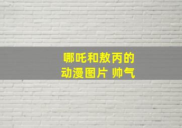 哪吒和敖丙的动漫图片 帅气